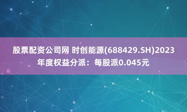 股票配资公司网 时创能源(688429.SH)2023年度权益分派：每股派0.045元