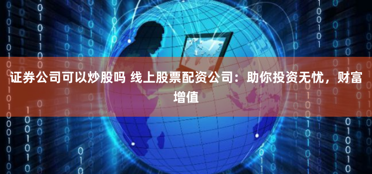 证券公司可以炒股吗 线上股票配资公司：助你投资无忧，财富增值