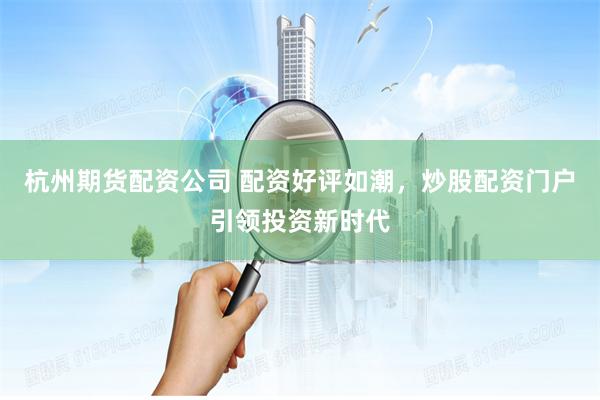 杭州期货配资公司 配资好评如潮，炒股配资门户引领投资新时代