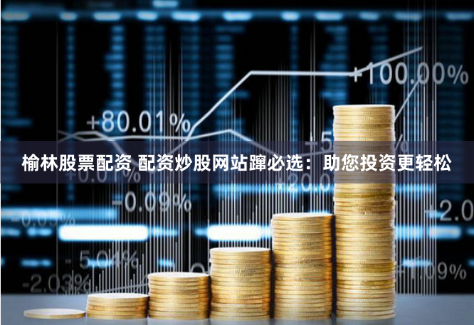 榆林股票配资 配资炒股网站蹿必选：助您投资更轻松